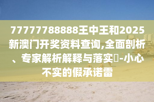 77777788888王中王和2025新澳門開(kāi)獎(jiǎng)資料查詢,全面剖析、專家解析解釋與落實(shí)?-小心不實(shí)的假承諾雷