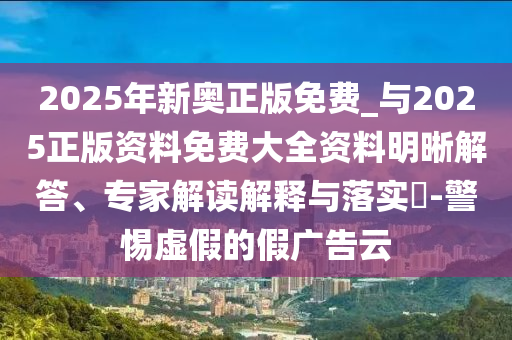 2025年新奧正版免費(fèi)_與2025正版資料免費(fèi)大全資料明晰解答、專家解讀解釋與落實(shí)?-警惕虛假的假廣告云