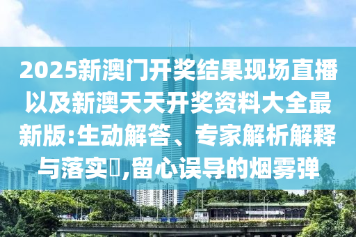 2025新澳門開獎結(jié)果現(xiàn)場直播以及新澳天天開獎資料大全最新版:生動解答、專家解析解釋與落實?,留心誤導的煙霧彈