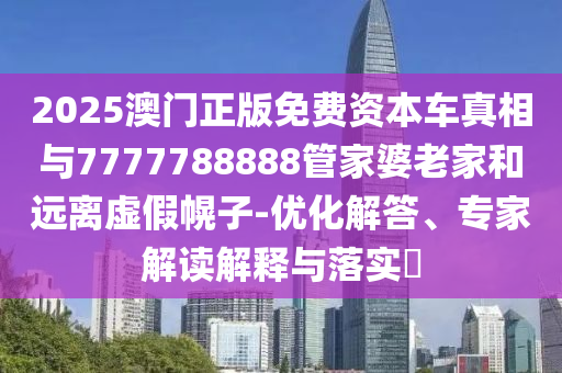2025澳門正版免費(fèi)資本車真相與7777788888管家婆老家和遠(yuǎn)離虛假幌子-優(yōu)化解答、專家解讀解釋與落實(shí)?