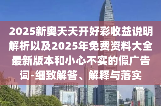 2025新奧天天開(kāi)好彩收益說(shuō)明解析以及2025年免費(fèi)資料大全最新版本和小心不實(shí)的假?gòu)V告詞-細(xì)致解答、解釋與落實(shí)