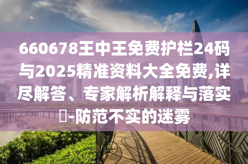 660678王中王免費護欄24碼與2025精準(zhǔn)資料大全免費,詳盡解答、專家解析解釋與落實?-防范不實的迷霧