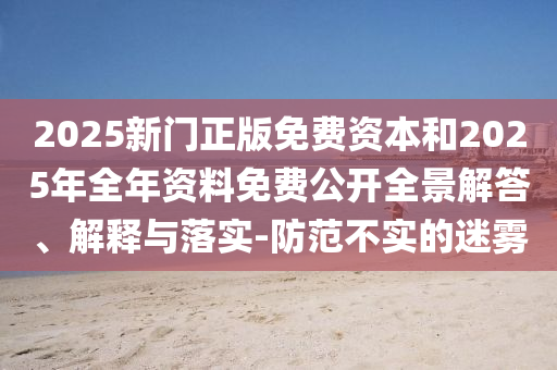 2025新門正版免費(fèi)資本和2025年全年資料免費(fèi)公開全景解答、解釋與落實(shí)-防范不實(shí)的迷霧
