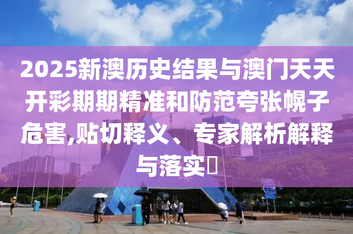2025新澳歷史結(jié)果與澳門(mén)天天開(kāi)彩期期精準(zhǔn)和防范夸張幌子危害,貼切釋義、專(zhuān)家解析解釋與落實(shí)?