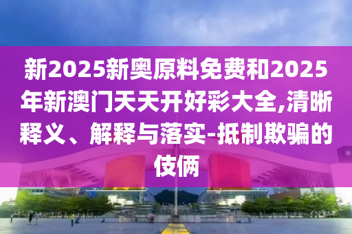 新2025新奧原料免費和2025年新澳門天天開好彩大全,清晰釋義、解釋與落實-抵制欺騙的伎倆