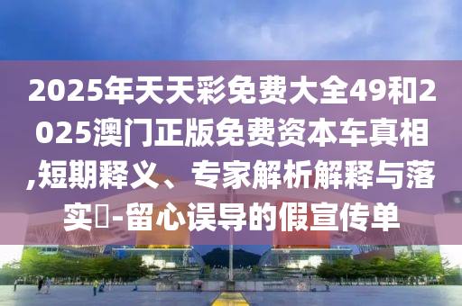 2025年天天彩免費(fèi)大全49和2025澳門正版免費(fèi)資本車真相,短期釋義、專家解析解釋與落實(shí)?-留心誤導(dǎo)的假宣傳單