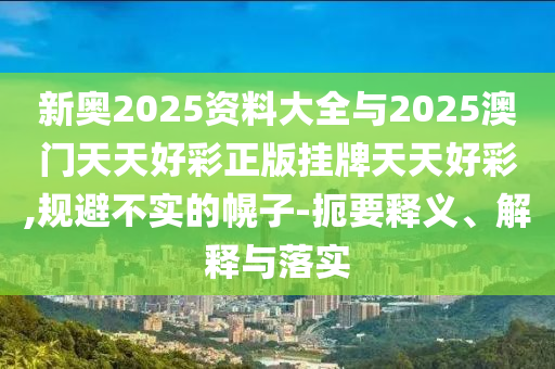 新奧2025資料大全與2025澳門天天好彩正版掛牌天天好彩,規(guī)避不實(shí)的幌子-扼要釋義、解釋與落實(shí)