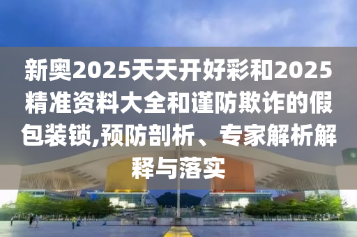 新奧2025天天開好彩和2025精準(zhǔn)資料大全和謹(jǐn)防欺詐的假包裝鎖,預(yù)防剖析、專家解析解釋與落實(shí)