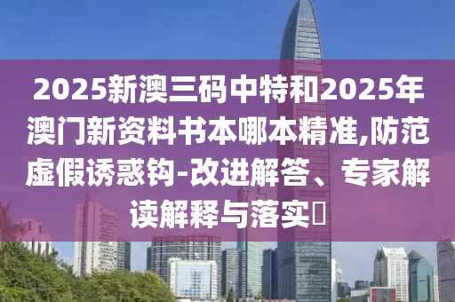 2025新澳三碼中特和2025年澳門新資料書(shū)本哪本精準(zhǔn),防范虛假誘惑鉤-改進(jìn)解答、專家解讀解釋與落實(shí)?