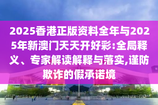 2025香港正版資料全年與2025年新澳門天天開好彩:全局釋義、專家解讀解釋與落實,謹(jǐn)防欺詐的假承諾境
