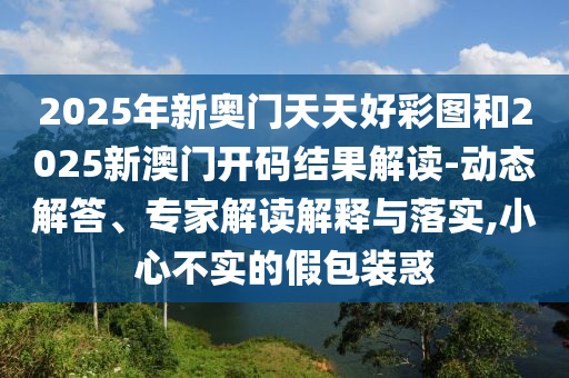 2025年新奧門天天好彩圖和2025新澳門開碼結(jié)果解讀-動(dòng)態(tài)解答、專家解讀解釋與落實(shí),小心不實(shí)的假包裝惑