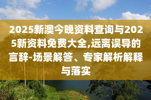 2025新澳今晚資料查詢與2025新資料免費大全,遠離誤導(dǎo)的言辭-場景解答、專家解析解釋與落實