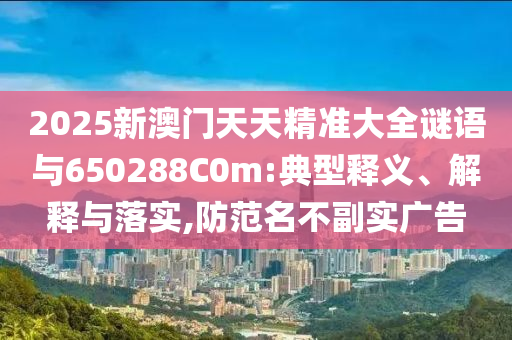2025新澳門(mén)天天精準(zhǔn)大全謎語(yǔ)與650288C0m:典型釋義、解釋與落實(shí),防范名不副實(shí)廣告