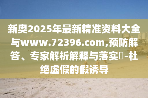 新奧2025年最新精準(zhǔn)資料大全與www.72396.com,預(yù)防解答、專(zhuān)家解析解釋與落實(shí)?-杜絕虛假的假誘導(dǎo)