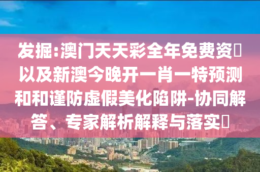 發(fā)掘:澳門天天彩全年免費資枓以及新澳今晚開一肖一特預(yù)測和和謹(jǐn)防虛假美化陷阱-協(xié)同解答、專家解析解釋與落實?