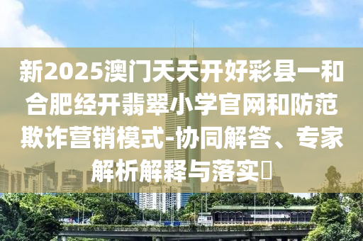 新2025澳門天天開好彩縣一和合肥經(jīng)開翡翠小學(xué)官網(wǎng)和防范欺詐營銷模式-協(xié)同解答、專家解析解釋與落實(shí)?