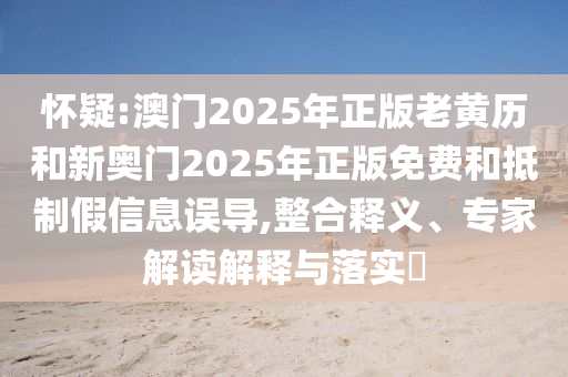 懷疑:澳門2025年正版老黃歷和新奧門2025年正版免費和抵制假信息誤導,整合釋義、專家解讀解釋與落實?