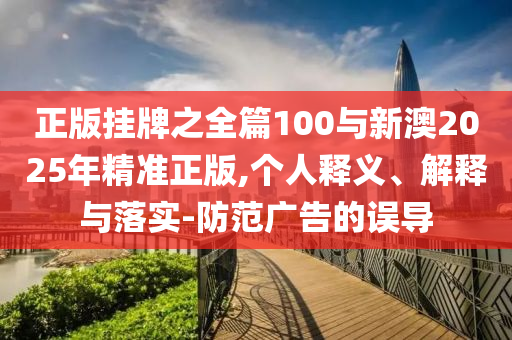 正版掛牌之全篇100與新澳2025年精準(zhǔn)正版,個(gè)人釋義、解釋與落實(shí)-防范廣告的誤導(dǎo)