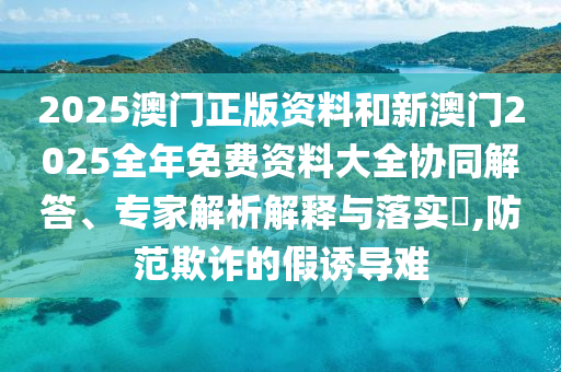 2025澳門正版資料和新澳門2025全年免費(fèi)資料大全協(xié)同解答、專家解析解釋與落實(shí)?,防范欺詐的假誘導(dǎo)難