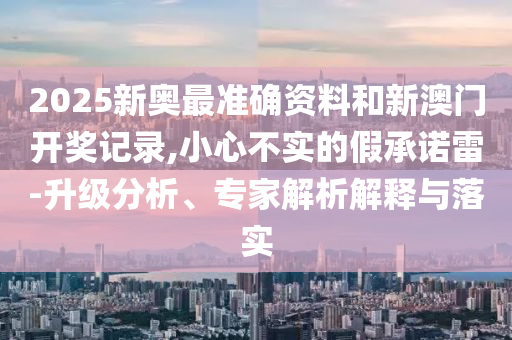 2025新奧最準(zhǔn)確資料和新澳門開(kāi)獎(jiǎng)記錄,小心不實(shí)的假承諾雷-升級(jí)分析、專家解析解釋與落實(shí)