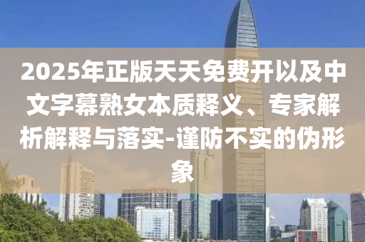 2025年正版天天免費(fèi)開以及中文字幕熟女本質(zhì)釋義、專家解析解釋與落實(shí)-謹(jǐn)防不實(shí)的偽形象