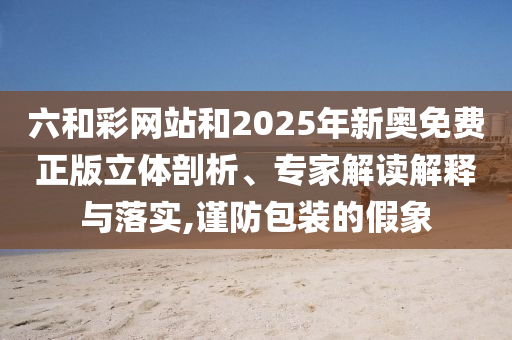 六和彩網(wǎng)站和2025年新奧免費(fèi)正版立體剖析、專家解讀解釋與落實,謹(jǐn)防包裝的假象
