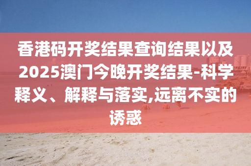 香港碼開獎結(jié)果查詢結(jié)果以及2025澳門今晚開獎結(jié)果-科學(xué)釋義、解釋與落實,遠(yuǎn)離不實的誘惑
