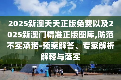 2025新澳天天正版免費以及2025新澳門精準正版圖庫,防范不實承諾-預案解答、專家解析解釋與落實