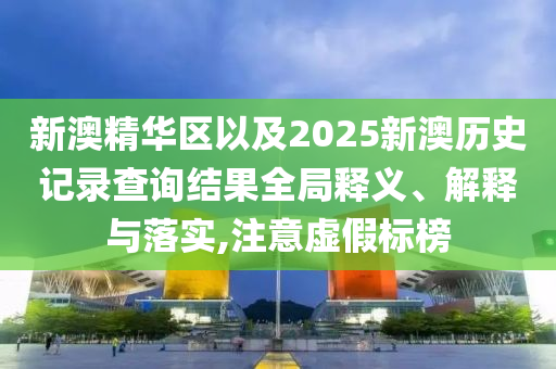 新澳精華區(qū)以及2025新澳歷史記錄查詢結(jié)果全局釋義、解釋與落實,注意虛假標榜