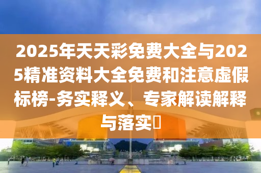 2025年天天彩免費大全與2025精準資料大全免費和注意虛假標榜-務實釋義、專家解讀解釋與落實?
