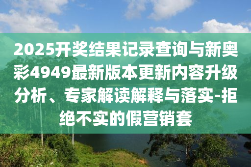 2025開(kāi)獎(jiǎng)結(jié)果記錄查詢與新奧彩4949最新版本更新內(nèi)容升級(jí)分析、專家解讀解釋與落實(shí)-拒絕不實(shí)的假營(yíng)銷套