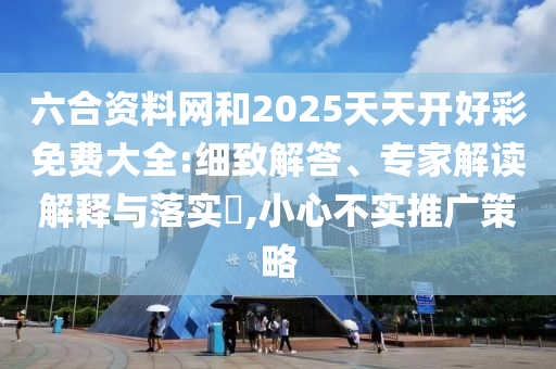 六合資料網(wǎng)和2025天天開好彩免費(fèi)大全:細(xì)致解答、專家解讀解釋與落實(shí)?,小心不實(shí)推廣策略