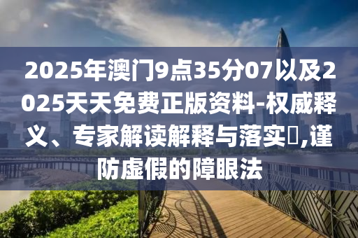2025年澳門(mén)9點(diǎn)35分07以及2025天天免費(fèi)正版資料-權(quán)威釋義、專家解讀解釋與落實(shí)?,謹(jǐn)防虛假的障眼法