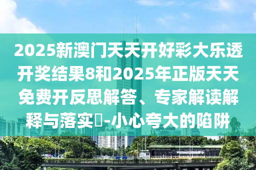 2025新澳門天天開好彩大樂透開獎結果8和2025年正版天天免費開反思解答、專家解讀解釋與落實?-小心夸大的陷阱
